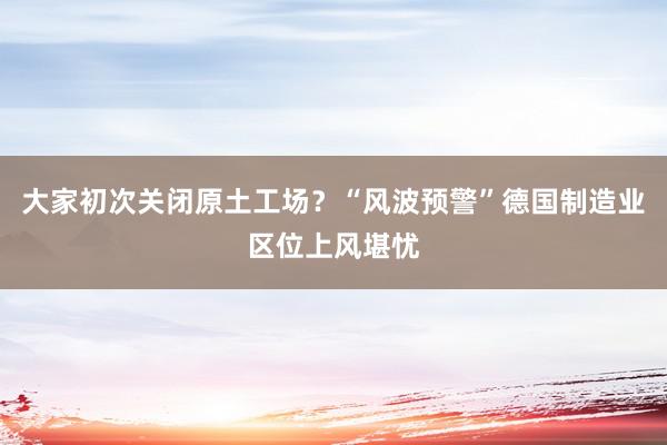 大家初次关闭原土工场？“风波预警”德国制造业区位上风堪忧