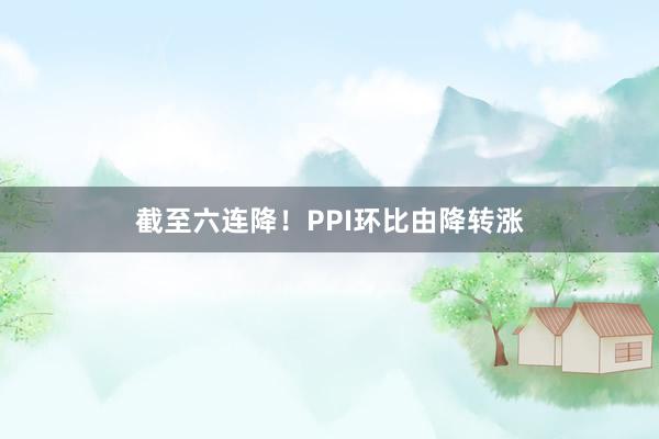 截至六连降！PPI环比由降转涨