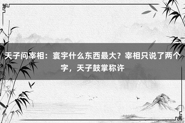 天子问宰相：寰宇什么东西最大？宰相只说了两个字，天子鼓掌称许