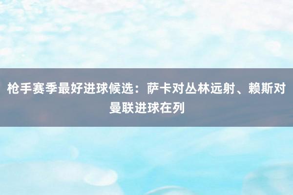 枪手赛季最好进球候选：萨卡对丛林远射、赖斯对曼联进球在列