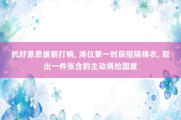 抗好意思援朝打响, 溥仪第一时辰阻隔棉衣, 取出一件张含韵主动捐给国度