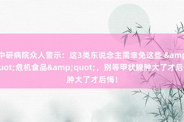 中研病院众人警示：这3类东说念主需幸免这些 &quot;危机食品&quot;，别等甲状腺肿大了才后悔！