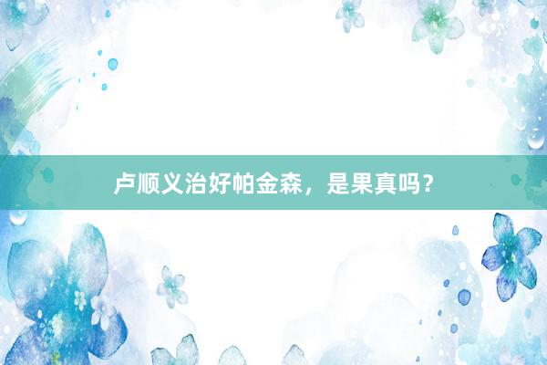 卢顺义治好帕金森，是果真吗？