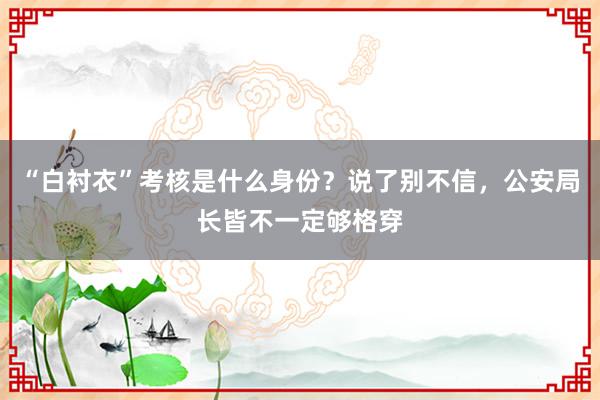 “白衬衣”考核是什么身份？说了别不信，公安局长皆不一定够格穿