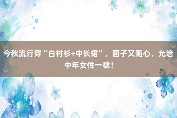 今秋流行穿“白衬衫+中长裙”，面子又随心，允洽中年女性一稔！