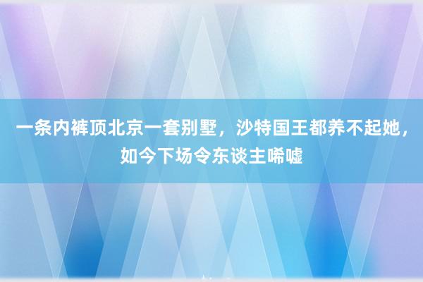 一条内裤顶北京一套别墅，沙特国王都养不起她，如今下场令东谈主唏嘘