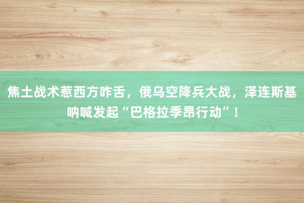 焦土战术惹西方咋舌，俄乌空降兵大战，泽连斯基呐喊发起“巴格拉季昂行动”！