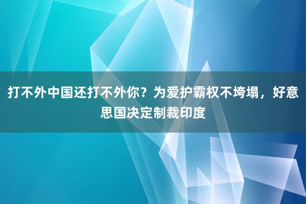 打不外中国还打不外你？为爱护霸权不垮塌，好意思国决定制裁印度