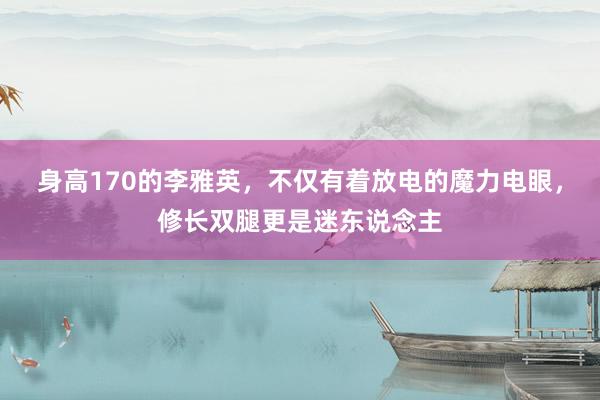 身高170的李雅英，不仅有着放电的魔力电眼，修长双腿更是迷东说念主