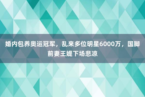 婚内包养奥运冠军，乱来多位明星6000万，国脚前妻王媞下场悲凉