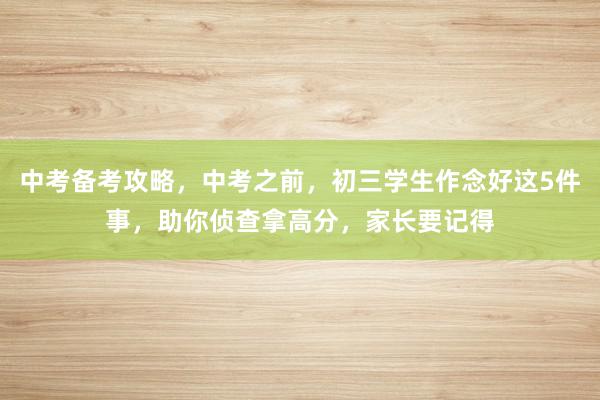 中考备考攻略，中考之前，初三学生作念好这5件事，助你侦查拿高分，家长要记得