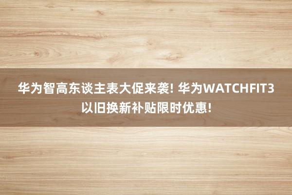 华为智高东谈主表大促来袭! 华为WATCHFIT3以旧换新补贴限时优惠!