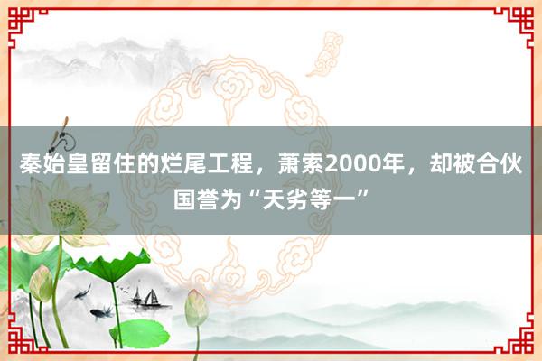 秦始皇留住的烂尾工程，萧索2000年，却被合伙国誉为“天劣等一”