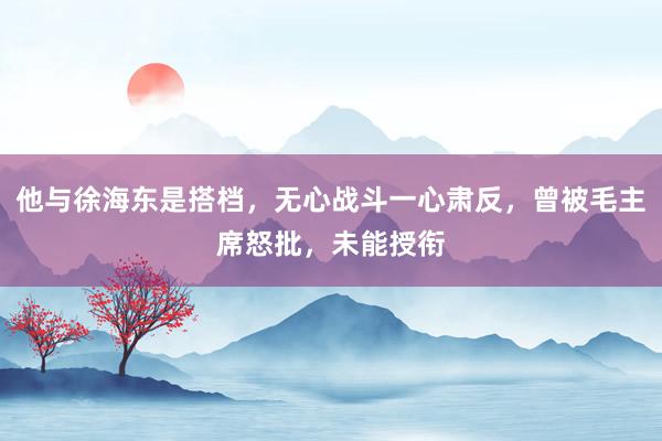 他与徐海东是搭档，无心战斗一心肃反，曾被毛主席怒批，未能授衔