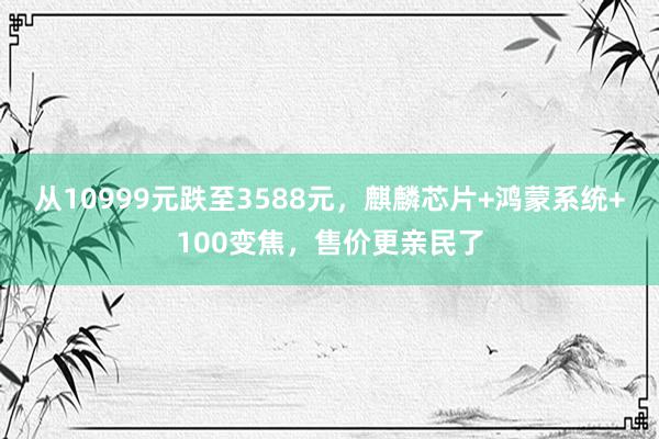 从10999元跌至3588元，麒麟芯片+鸿蒙系统+100变焦，售价更亲民了