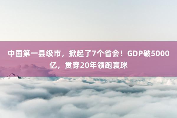 中国第一县级市，掀起了7个省会！GDP破5000亿，贯穿20年领跑寰球