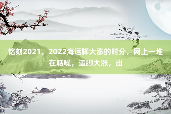 铭刻2021，2022海运脚大涨的时分，网上一堆在聒噪，运脚大涨，出